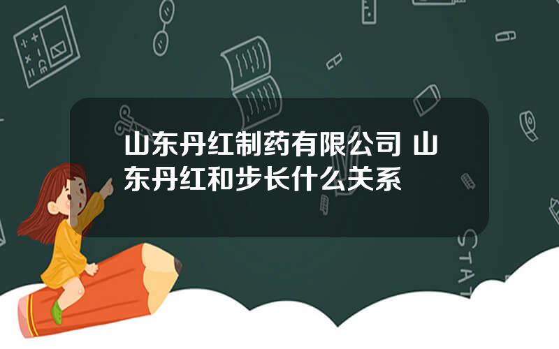 山东丹红制药有限公司 山东丹红和步长什么关系